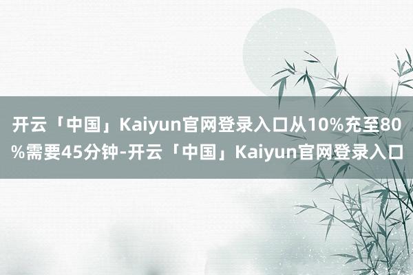 开云「中国」Kaiyun官网登录入口从10%充至80%需要45分钟-开云「中国」Kaiyun官网登录入口