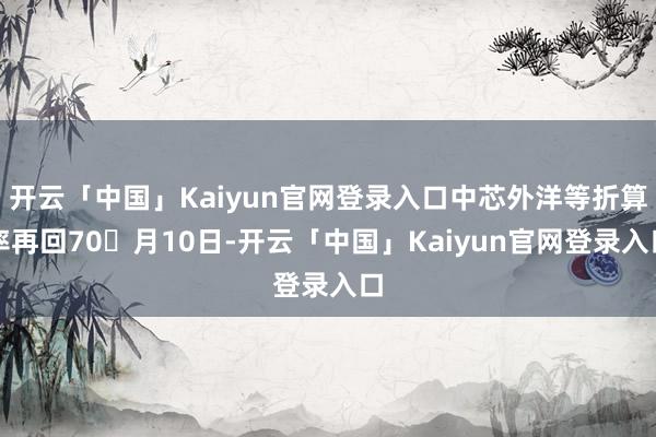 开云「中国」Kaiyun官网登录入口中芯外洋等折算率再回70月10日-开云「中国」Kaiyun官网