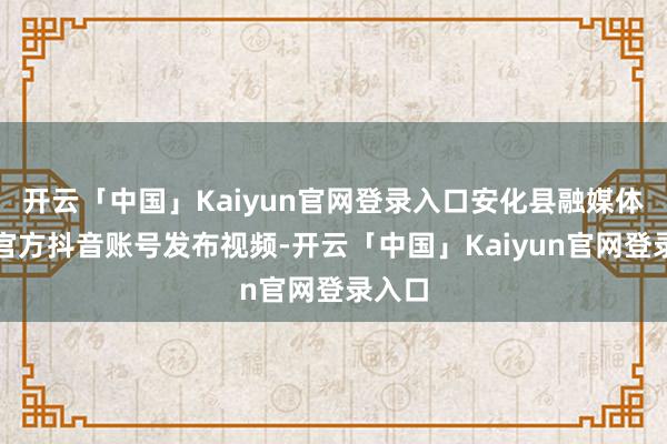 开云「中国」Kaiyun官网登录入口安化县融媒体中心官方抖音账号发布视频-开云「中国」Kaiyun官网登录入口