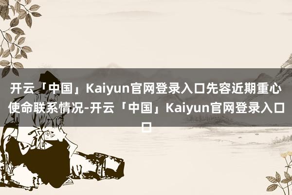 开云「中国」Kaiyun官网登录入口先容近期重心使命联系情况-开云「中国」Kaiyun官网登录入口