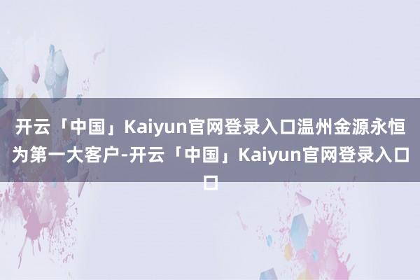开云「中国」Kaiyun官网登录入口温州金源永恒为第一大客户-开云「中国」Kaiyun官网登录入口