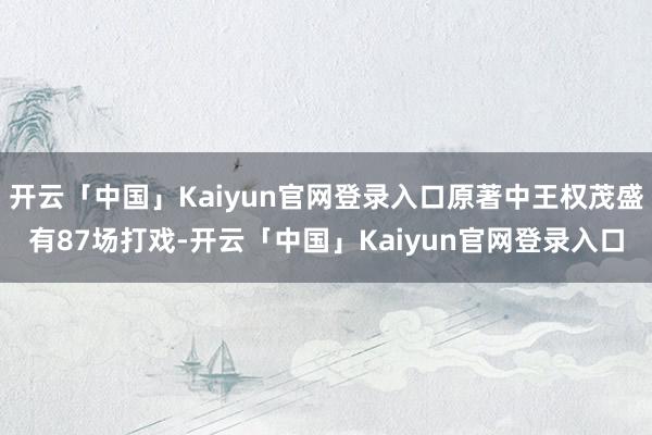 开云「中国」Kaiyun官网登录入口原著中王权茂盛有87场打戏-开云「中国」Kaiyun官网登录入口