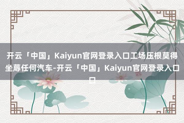 开云「中国」Kaiyun官网登录入口工场压根莫得坐蓐任何汽车-开云「中国」Kaiyun官网登录入口