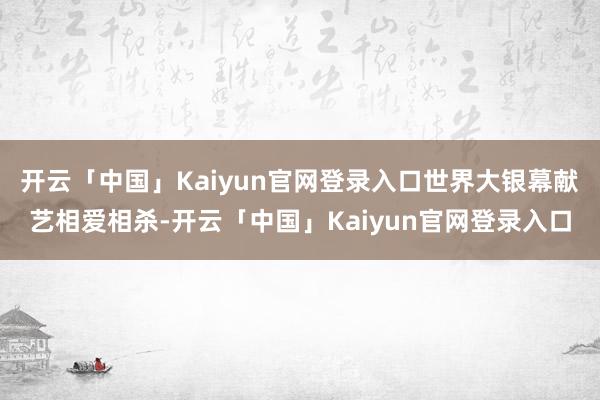 开云「中国」Kaiyun官网登录入口世界大银幕献艺相爱相杀-开云「中国」Kaiyun官网登录入口