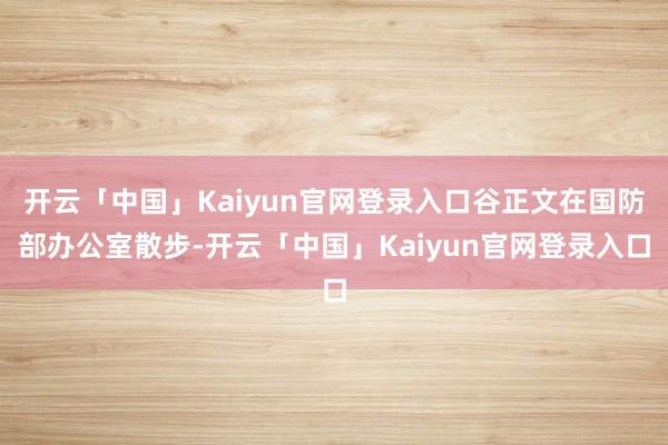 开云「中国」Kaiyun官网登录入口谷正文在国防部办公室散步-开云「中国」Kaiyun官网登录入口