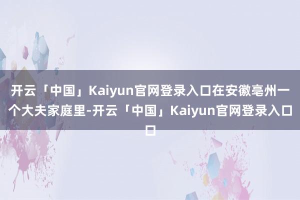 开云「中国」Kaiyun官网登录入口在安徽亳州一个大夫家庭里-开云「中国」Kaiyun官网登录入口