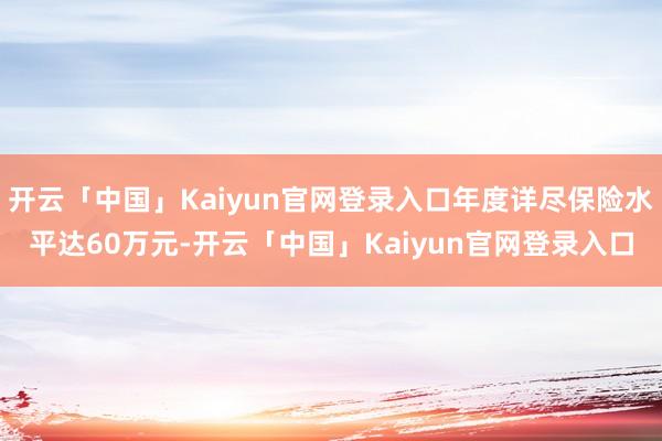 开云「中国」Kaiyun官网登录入口年度详尽保险水平达60万元-开云「中国」Kaiyun官网登录入口