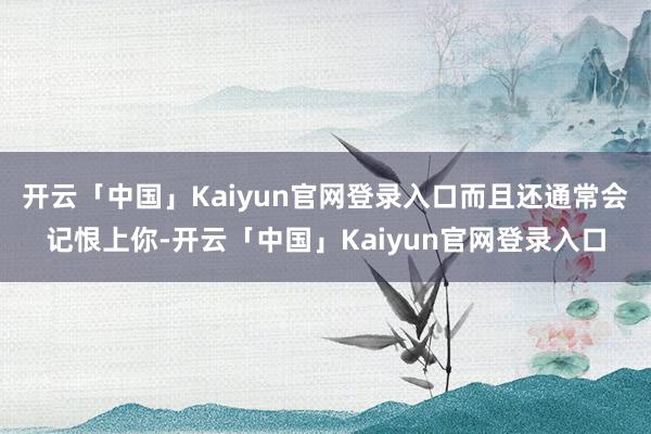 开云「中国」Kaiyun官网登录入口而且还通常会记恨上你-开云「中国」Kaiyun官网登录入口