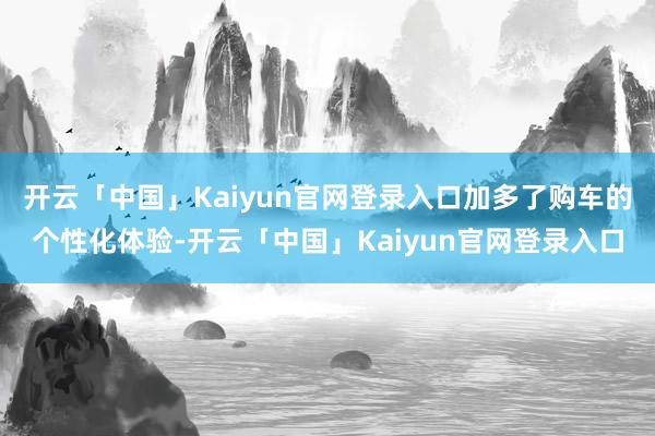开云「中国」Kaiyun官网登录入口加多了购车的个性化体验-开云「中国」Kaiyun官网登录入口