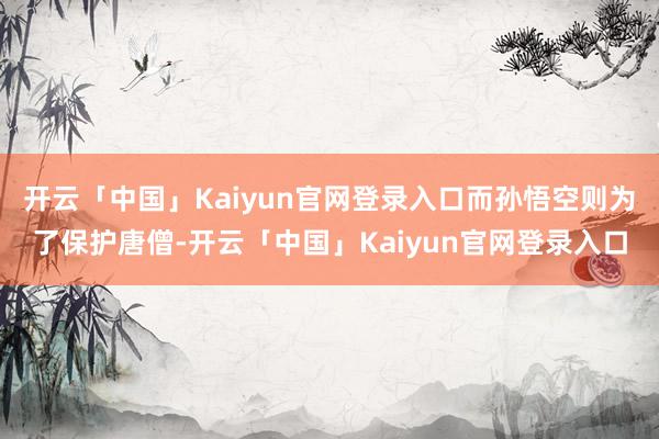 开云「中国」Kaiyun官网登录入口而孙悟空则为了保护唐僧-开云「中国」Kaiyun官网登录入口