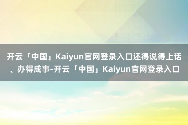 开云「中国」Kaiyun官网登录入口还得说得上话、办得成事-开云「中国」Kaiyun官网登录入口