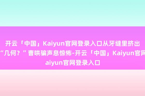 开云「中国」Kaiyun官网登录入口从牙缝里挤出两个字：“几何？”曹哄骗声息惊怖-开云「中国」Kaiyun官网登录入口