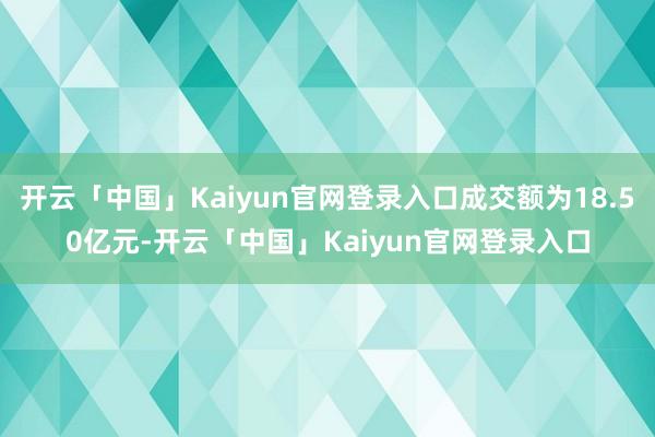 开云「中国」Kaiyun官网登录入口成交额为18.50亿元-开云「中国」Kaiyun官网登录入口