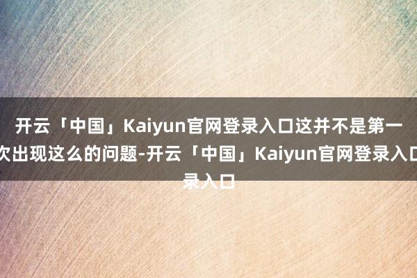 开云「中国」Kaiyun官网登录入口这并不是第一次出现这么的问题-开云「中国」Kaiyun官网登录入口