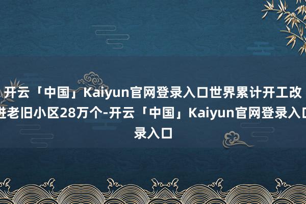 开云「中国」Kaiyun官网登录入口世界累计开工改进老旧小区28万个-开云「中国」Kaiyun官网登