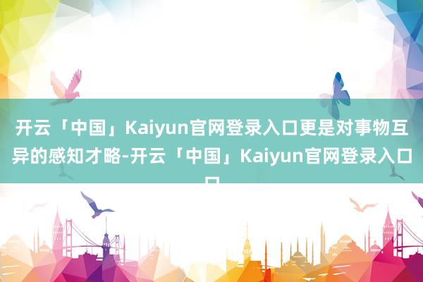 开云「中国」Kaiyun官网登录入口更是对事物互异的感知才略-开云「中国」Kaiyun官网登录入口