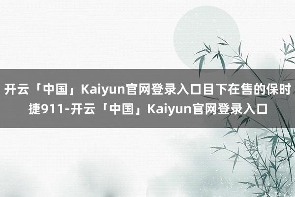 开云「中国」Kaiyun官网登录入口目下在售的保时捷911-开云「中国」Kaiyun官网登录入口