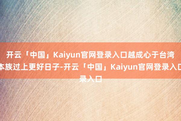 开云「中国」Kaiyun官网登录入口越成心于台湾本族过上更好日子-开云「中国」Kaiyun官网登录入口