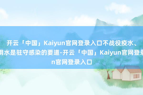 开云「中国」Kaiyun官网登录入口不战役疫水、安全用水是驻守感染的要道-开云「中国」Kaiyun官网登录入口