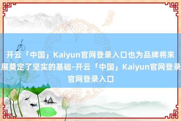 开云「中国」Kaiyun官网登录入口也为品牌将来的发展奠定了坚实的基础-开云「中国」Kaiyun官网登录入口