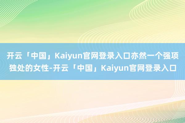 开云「中国」Kaiyun官网登录入口亦然一个强项独处的女性-开云「中国」Kaiyun官网登录入口