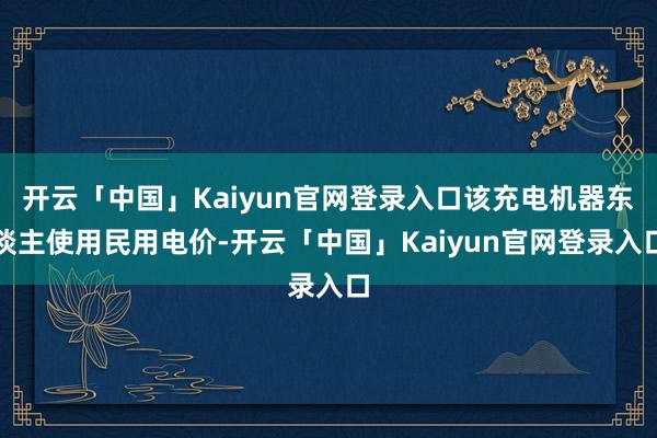 开云「中国」Kaiyun官网登录入口该充电机器东谈主使用民用电价-开云「中国」Kaiyun官网登录入口
