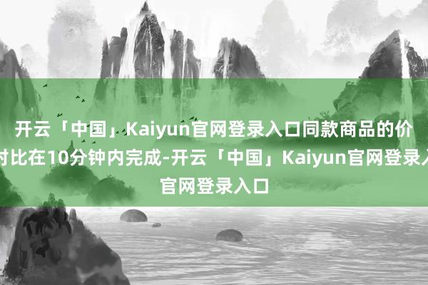 开云「中国」Kaiyun官网登录入口同款商品的价钱对比在10分钟内完成-开云「中国」Kaiyun官网登录入口