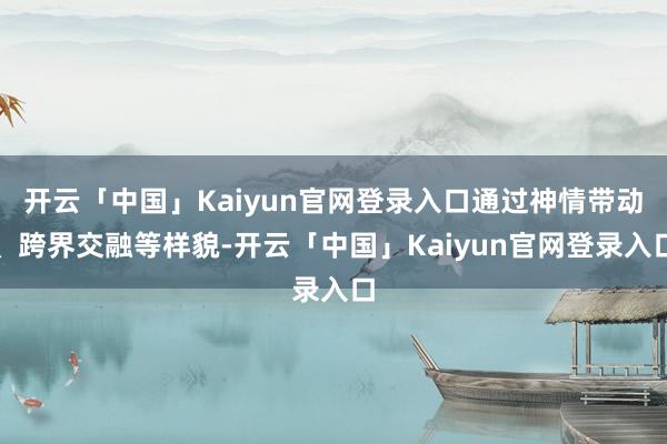 开云「中国」Kaiyun官网登录入口通过神情带动、跨界交融等样貌-开云「中国」Kaiyun官网登录入口