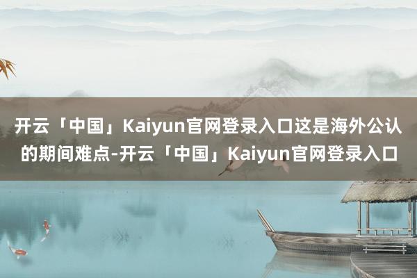 开云「中国」Kaiyun官网登录入口这是海外公认的期间难点-开云「中国」Kaiyun官网登录入口