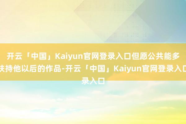 开云「中国」Kaiyun官网登录入口但愿公共能多扶持他以后的作品-开云「中国」Kaiyun官网登录入口