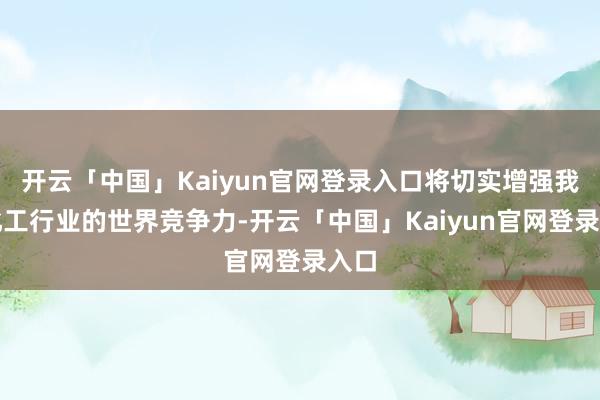 开云「中国」Kaiyun官网登录入口将切实增强我国化工行业的世界竞争力-开云「中国」Kaiyun官网登录入口
