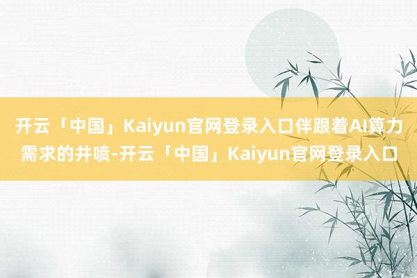开云「中国」Kaiyun官网登录入口伴跟着AI算力需求的井喷-开云「中国」Kaiyun官网登录入口