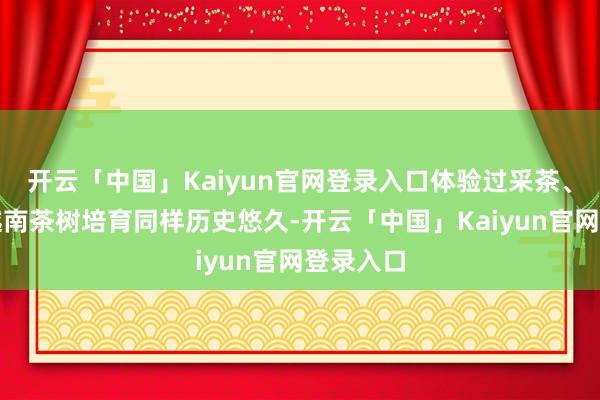 开云「中国」Kaiyun官网登录入口体验过采茶、制茶;越南茶树培育同样历史悠久-开云「中国」Kaiyun官网登录入口