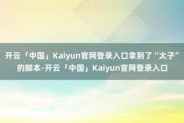 开云「中国」Kaiyun官网登录入口拿到了“太子”的脚本-开云「中国」Kaiyun官网登录入口