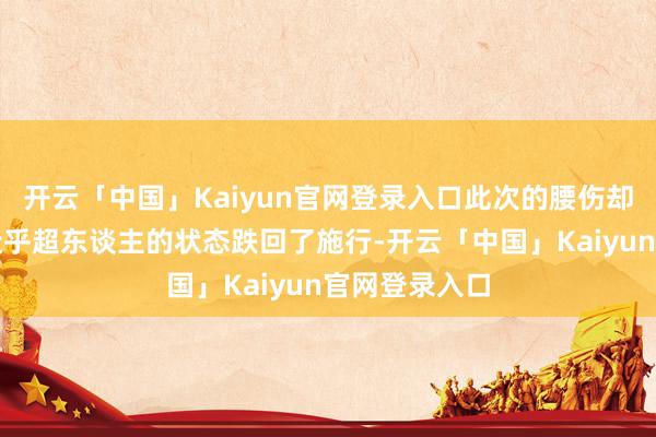 开云「中国」Kaiyun官网登录入口此次的腰伤却让她从阿谁近乎超东谈主的状态跌回了施行-开云「中国」Kaiyun官网登录入口