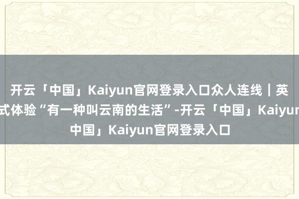 开云「中国」Kaiyun官网登录入口众人连线|英国博主千里浸式体验“有一种叫云南的生活”-开云「中国」Kaiyun官网登录入口