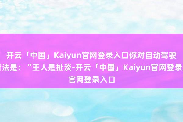 开云「中国」Kaiyun官网登录入口你对自动驾驶的看法是:“王人是扯淡-开云「中国」Kaiyun官网登录入口