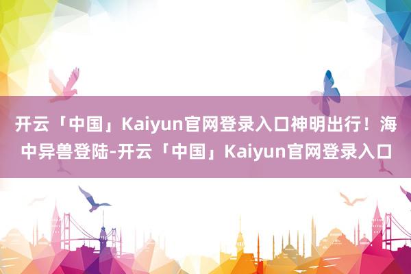 开云「中国」Kaiyun官网登录入口神明出行！海中异兽登陆-开云「中国」Kaiyun官网登录入口