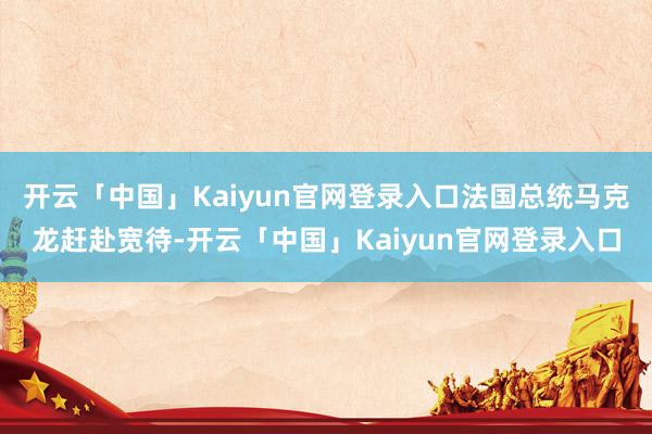 开云「中国」Kaiyun官网登录入口法国总统马克龙赶赴宽待-开云「中国」Kaiyun官网登录入口