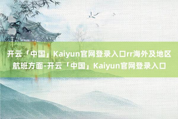 开云「中国」Kaiyun官网登录入口rr海外及地区航班方面-开云「中国」Kaiyun官网登录入口