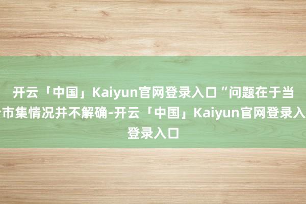开云「中国」Kaiyun官网登录入口“问题在于当今市集情况并不解确-开云「中国」Kaiyun官网登录