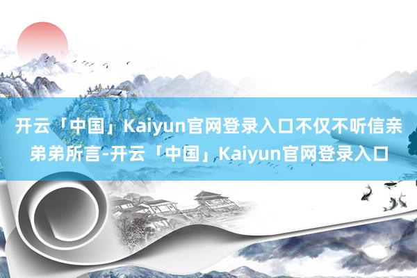 开云「中国」Kaiyun官网登录入口不仅不听信亲弟弟所言-开云「中国」Kaiyun官网登录入口