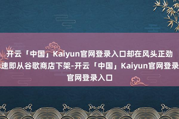 开云「中国」Kaiyun官网登录入口却在风头正劲之际速即从谷歌商店下架-开云「中国」Kaiyun官网登录入口