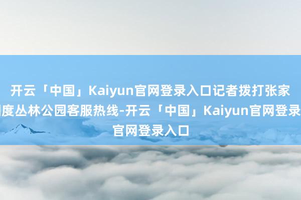 开云「中国」Kaiyun官网登录入口记者拨打张家界国度丛林公园客服热线-开云「中国」Kaiyun官网登录入口