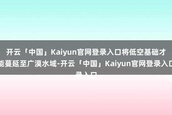 开云「中国」Kaiyun官网登录入口将低空基础才能蔓延至广漠水域-开云「中国」Kaiyun官网登录入