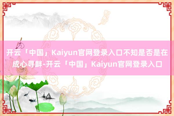 开云「中国」Kaiyun官网登录入口不知是否是在成心寻衅-开云「中国」Kaiyun官网登录入口