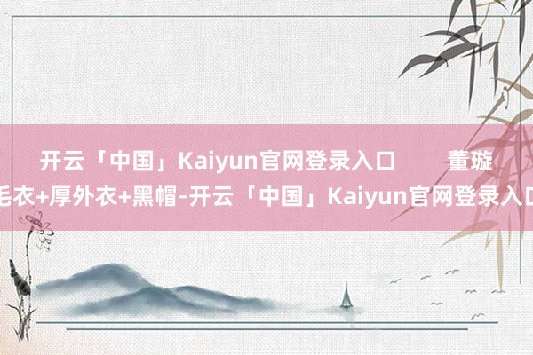开云「中国」Kaiyun官网登录入口        董璇毛衣+厚外衣+黑帽-开云「中国」Kaiyun