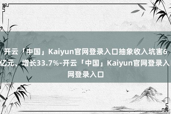 开云「中国」Kaiyun官网登录入口抽象收入坑害60亿元、增长33.7%-开云「中国」Kaiyun官网登录入口