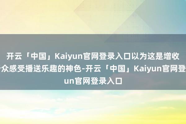 开云「中国」Kaiyun官网登录入口以为这是增收和让听众感受播送乐趣的神色-开云「中国」Kaiyun官网登录入口