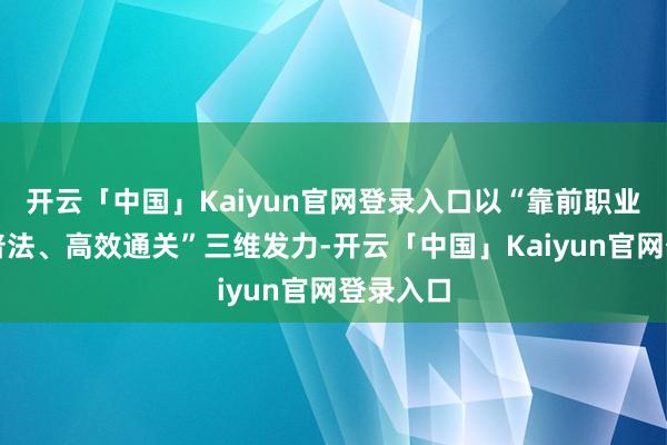 开云「中国」Kaiyun官网登录入口以“靠前职业、精确普法、高效通关”三维发力-开云「中国」Kaiy